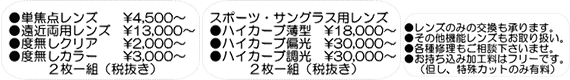 単焦点レンズ●￥4,500～／●遠近両用レンズ￥13,000～／●度無しクリア￥2,000～／●度無しカラー￥3,000～（２枚一組(税抜)）｜スポーツ・サングラス用レンズ●ハイカーブ薄型￥18,000～／ハイカーブ偏光￥30,000～／ハイカーブ調光￥30,000～（２枚一組(税抜)）｜レンズのみの交換も承ります。その他機能レンズもお取扱い。各種修理もご相談下さいませ。お落ち込み加工料はフリーです。（ただし、特殊カットのみ有料）